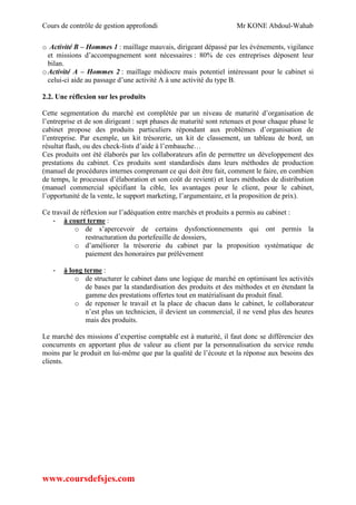 Cours de contrôle de gestion approfondi Mr KONE Abdoul-Wahab
www.coursdefsjes.com
o Activité B – Hommes 1 : maillage mauvais, dirigeant dépassé par les événements, vigilance
et missions d’accompagnement sont nécessaires : 80% de ces entreprises déposent leur
bilan.
oActivité A – Hommes 2 : maillage médiocre mais potentiel intéressant pour le cabinet si
celui-ci aide au passage d’une activité A à une activité du type B.
2.2. Une réflexion sur les produits
Cette segmentation du marché est complétée par un niveau de maturité d’organisation de
l’entreprise et de son dirigeant : sept phases de maturité sont retenues et pour chaque phase le
cabinet propose des produits particuliers répondant aux problèmes d’organisation de
l’entreprise. Par exemple, un kit trésorerie, un kit de classement, un tableau de bord, un
résultat flash, ou des check-lists d’aide à l’embauche…
Ces produits ont été élaborés par les collaborateurs afin de permettre un développement des
prestations du cabinet. Ces produits sont standardisés dans leurs méthodes de production
(manuel de procédures internes comprenant ce qui doit être fait, comment le faire, en combien
de temps, le processus d’élaboration et son coût de revient) et leurs méthodes de distribution
(manuel commercial spécifiant la cible, les avantages pour le client, pour le cabinet,
l’opportunité de la vente, le support marketing, l’argumentaire, et la proposition de prix).
Ce travail de réflexion sur l’adéquation entre marchés et produits a permis au cabinet :
- à court terme :
o de s’apercevoir de certains dysfonctionnements qui ont permis la
restructuration du portefeuille de dossiers,
o d’améliorer la trésorerie du cabinet par la proposition systématique de
paiement des honoraires par prélèvement
- à long terme :
o de structurer le cabinet dans une logique de marché en optimisant les activités
de bases par la standardisation des produits et des méthodes et en étendant la
gamme des prestations offertes tout en matérialisant du produit final.
o de repenser le travail et la place de chacun dans le cabinet, le collaborateur
n’est plus un technicien, il devient un commercial, il ne vend plus des heures
mais des produits.
Le marché des missions d’expertise comptable est à maturité, il faut donc se différencier des
concurrents en apportant plus de valeur au client par la personnalisation du service rendu
moins par le produit en lui-même que par la qualité de l’écoute et la réponse aux besoins des
clients.
 