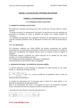 Cours de contrôle de gestion approfondi Mr KONE Abdoul-Wahab
www.coursdefsjes.com
PARTIE I : LES OUTILS DU CONTROLE DE GESTION
Chapitre 1 : La formalisation des prévisions
1. Les techniques d’aide à la prévision
1.1. Rappel des techniques de prévisions
De nombreuses techniques de prévision des ventes existent qui n’ont pas toutes les mêmes
objectifs :
- les études de marché, les abonnements à des panels, les marchés tests sont des méthodes qui
permettent de connaître au mieux la demande du produit et le marché potentiel de
l’entreprise ;
- les méthodes d’extrapolation, des coefficients saisonniers, les interrogations de la force de
vente de l’entreprise permettent, elles, de déterminer l’évolution des ventes du produit dans le
futur.
1.1.1. Les ajustements
Ces techniques s’appuient sur l’étude chiffrée des données caractérisant une variable
économique (ici, les ventes passées du produit). La prévision sur l’état futur de la variable est
obtenue par extrapolation des tendances passées mises en évidence et dont on suppose la
régularité.
L’ajustement consiste à substituer aux valeurs observées de la variable (yi) une valeur
calculée (y’i) à l’aide de différents procédés.
Ces procédés peuvent être graphiques, mécaniques ou analytiques.
Nous présenterons les deux derniers dans ce paragraphe.
a. Ajustement mécanique : la méthode des moyennes mobiles
Il s’agit de représenter la série statistique en substituant à la valeur observée yi, une valeur
ajustée y’i, calculée de la manière suivante :
cba
ycybya
y iii
i


  11 ...
' où a, b, c sont des coefficients de pondération dont la valeur est
laissée au choix des statisticiens.
Le nombre des observations (ici 3) nécessaires pour le calcul de la valeur ajustée y’i est
fonction de la périodicité du phénomène étudié.
Dans le cas d’historiques des ventes, il est fréquent de trouver des périodicités annuelles
(ventes saisonnières) et donc des moyennes mobiles se calculant comme suit :
- historique des ventes donné en trimestre (périodicité de 4)
)]).
2
1
(()).
2
1
[((
4
1
' 2112   iiiiii yyyyyy
 