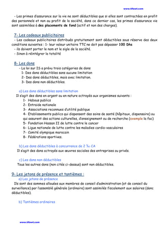 - Les primes d’assurance sur la vie ne sont déductibles que si elles sont contractées en profit
des personnels et non au profit de la société, dans ce dernier cas, les primes d’assurance vie
sont assimilées à des placements de fond (actif et non des charges).
7- Les cadeaux publicitaires
- Les cadeaux publicitaires distribués gratuitement sont déductibles sous réserve des deux
conditions suivantes : 1- leur valeur unitaire TTC ne doit pas dépasser 100 Dhs
- ils doivent porter le nom et le sigle de la société.
- Sinon à réintégrer la totalité
8- Les dons
- La loi sur IS a prévu trois catégories de dons
1- Des dons déductibles sans aucune limitation
2- Des dons déductibles, mais avec limitation.
3- Des dons non déductibles.
a) Les dons déductibles sans limitation
Il s’agit des dons en argent ou en nature octroyés aux organismes suivants :
1- Habous publics
2- Entraide nationale
3- Associations reconnues d’utilité publique
4- Etablissements publics qui dispensent des soins de santé (hôpitaux, dispensaire) ou
qui assurent des actions culturelles, d’enseignement ou de recherche (exemple la fac)
5- Fondation Hassan II de lutte contre le cancer
6- Ligue nationale de lutte contre les maladies cardio-vasculaires
7- Comité olympique marocain
8- Fédérations sportives.
b) Les dons déductibles à concurrence de 2 %0 CA
Il s’agit des dons octroyés aux œuvres sociales des entreprises ou privés.
c) Les dons non déductibles
Tous les autres dons (non cités ci-dessus) sont non déductibles.
9- Les jetons de présence et tantièmes :
a) Les jetons de présence
Ils sont des sommes allouées aux membres de conseil d’administration (et de conseil du
surveillance) par l’assemblé générale (ordinaire) sont assimilés fiscalement aux salaires (donc
déductibles).
b) Tantièmes ordinaires
www.tifawt.com
www.tifawt.com
 
