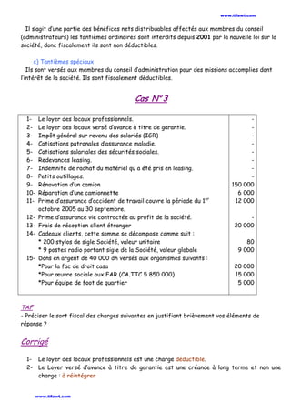 Il s’agit d’une partie des bénéfices nets distribuables affectés aux membres du conseil
(administrateurs) les tantièmes ordinaires sont interdits depuis 2001 par la nouvelle loi sur la
société, donc fiscalement ils sont non déductibles.
c) Tantièmes spéciaux
Ils sont versés aux membres du conseil d’administration pour des missions accomplies dont
l’intérêt de la société. Ils sont fiscalement déductibles.
Cas N° 3
1- Le loyer des locaux professionnels.
2- Le loyer des locaux versé d’avance à titre de garantie.
3- Impôt général sur revenu des salariés (IGR)
4- Cotisations patronales d’assurance maladie.
5- Cotisations salariales des sécurités sociales.
6- Redevances leasing.
7- Indemnité de rachat du matériel qu a été pris en leasing.
8- Petits outillages.
9- Rénovation d’un camion
10- Réparation d’une camionnette
11- Prime d’assurance d’accident de travail couvre la période du 1er
octobre 2005 au 30 septembre.
12- Prime d’assurance vie contractée au profit de la société.
13- Frais de réception client étranger
14- Cadeaux clients, cette somme se décompose comme suit :
* 200 stylos de sigle Société, valeur unitaire
* 9 postes radio portant sigle de la Société, valeur globale
15- Dons en argent de 40 000 dh versés aux organismes suivants :
*Pour la fac de droit casa
*Pour œuvre sociale aux FAR (CA.TTC 5 850 000)
*Pour équipe de foot de quartier
-
-
-
-
-
-
-
-
150 000
6 000
12 000
-
20 000
80
9 000
20 000
15 000
5 000
TAF
- Préciser le sort fiscal des charges suivantes en justifiant brièvement vos éléments de
réponse ?
Corrigé
1- Le loyer des locaux professionnels est une charge déductible.
2- Le Loyer versé d’avance à titre de garantie est une créance à long terme et non une
charge : à réintégrer
www.tifawt.com
www.tifawt.com
 