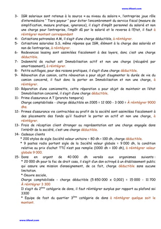 3- IGR salariaux sont retenus à la source « au niveau du salaire », l’entreprise joue rôle
d’intermédiaire ‘‘ Tiers payeur ’’ pour éviter l’encombrement du service fiscal (mesure de
simplification, mesure pratique, ignorance), il s’agit d’impôt personnel du salarié et non
une charge pour l’entreprise, l’impôt dû par le salarié et le reverse à l’Etat, il faut à
réintégrer montant correspondant
4- Cotisations patronales A.M, il s’agit d’une charge déductible, à réintégrer.
5- Cotisations salariales S.S, même réponse que IGR, élément à la charge des salariés et
non de l’entreprise, à réintégrer.
6- Redevances leasing sont assimilées fiscalement à des loyers, donc c’est une charge
déductible.
7- Indemnité de rachat est Immobilisation actif et non une charge (récupéré par
amortissement), à réintégrer.
8- Petits outillages, pour des raisons pratiques, il s’agit d’une charge déductible.
9- Rénovation d’un camion, cette rénovation a pour objet d’augmenter la durée de vie du
camion concerné, il faut donc la porter en Immobilisation et non une charge, à
réintégrer.
10- Réparation d’une camionnette, cette réparation a pour objet de maintenir en l’état
Immobilisation concerné, il s’agit d’une charge déductible.
11- Prime d’assurance A.T (prorata temporis)
Charge comptabilisée - charge déductible en 2005 = 12 000 - 3 000 = À réintégrer 9000
dhs.
12- Primes d’assurance vie contractées au profit de la société sont assimilées fiscalement à
des placements des fonds qu’il faudrait le porter en actif et non une charge, à
réintégrer.
13- Frais de réception client étranger ou représentation est une charge engagée dans
l’intérêt de la société, c’est une charge déductible.
14- Cadeaux clients
* 200 stylos de sigle Société valeur unitaire = 80 dh < 100 dh, charge déductible.
* 9 postes radio portant sigle de la Société valeur globale = 9 000 dh, la condition
relative au prix d’achat TTC n’est pas remplie (1000 dh > 100 dh), à réintégrer valeur
globale 9 000.
15- Dons en argent de 40 000 dh versés aux organismes suivants :
* 20 000 dh pour la fac de droit casa, il s’agit d’un don octroyé à un établissement public
qui assure une mission d’enseignement, de ce fait, charge déductible sans aucune
limitation.
* Oeuvre sociale,
Charge comptabilisée - charge déductible (5 850 000 x 0,002) = 15 000 - 11 700
À réintégrer 3 300
Il s’agit du 2ème
catégorie de dons, il faut réintégrer surplus par rapport au plafond soi
3300
* Equipe de foot du quartier 3ème
catégorie de dons à réintégrer quelque soit le
montant.
www.tifawt.com
www.tifawt.com
 