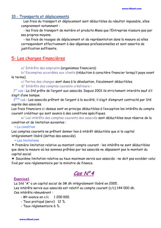 10 - Transports et déplacements
Les frais du transport et déplacement sont déductibles du résultat imposable, elles
comprennent notamment :
- les frais de transport de matière et produits Mses que l’Entreprise n’assure pas par
ses propres moyens.
- les frais de rouages de déplacement et de représentation dans la mesure où elles
correspondent effectivement à des dépenses professionnelles et sont assortis de
justification suffisante.
5- Les charges financières
a/ Intérêts des emprunts (organismes financiers)
b/ Escomptes accordées aux clients (réduction à caractère financier lorsqu’il paye avant
le terme).
c/ Pertes des changes sont dues à la dévaluation, fiscalement déductibles.
d/ Intérêts des comptes courants créditeurs :
1er
cas : La Sté prête de l’argent aux associés. Depuis 2001 ils strictement interdits sauf s’il
s’agit d’une banque.
2ème
cas : Les associés prêtent de l’argent à la société, il s’agit d’emprunt contracté par Sté
auprès des associés.
Les frais financiers ci-dessus sont en principe déductibles à l’exception les intérêts du compte
courant créditeur qui sont soumis à des conditions spécifiques.
e/ Les intérêts des comptes courants des associés sont déductibles sous réserve de la
condition et de limitation suivantes :
 La condition
Les comptes courants ne prêtent donner lien à intérêt déductible que si le capital
intégralement libéré (dettes des associés).
 Les limitations
 Première limitation relative au montant compte courant : les intérêts ne sont déductibles
que dans la mesure où les sommes prêtées par les associés ne dépassent pas le montant du
capital social.
 Deuxième limitation relative au taux maximum servis aux associés : ne doit pas excéder celui
fixé par voie réglementaire par le ministre de finance.
Cas N° 4
Exercice1
La Sté ‘’A‘’ a un capital social de 1M dh intégralement libéré en 2005.
Les intérêts servis aux associés est relatif au compte courant (c/c) 144 000 dh.
Ces intérêts rémunèrent :
- Mt avance en c/c 1 200 000.
- Taux pratiqué (servi) 12 %.
- Taux réglementaire 6 %.
www.tifawt.com
www.tifawt.com
 