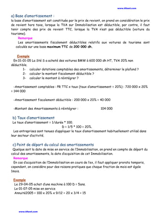 a) Base d’amortissement :
la base d’amortissement est constituée par le prix de revient, on prend en considération le prix
de revient hors taxe, lorsque la TVA sur Immobilisation est déductible, par contre, il faut
tenir compte des prix de revient TTC, lorsque la TVA n’est pas déductible (voiture du
tourisme).
Remarque
Les amortissements fiscalement déductibles relatifs aux voitures de tourisme sont
calculés sur une base maximum TTC de 200 000 dh.
Exemple
En 01-01-05 La Sté S a acheté des voitures BMW à 600 000 dh HT, TVA 20% non
déductible.
1- calculer dotations comptables des amortissements, déterminer le plafond ?
2- calculer le montant fiscalement déductible ?
3- calculer le montant à réintégrer ?
-Amortissement comptables : PR TTC x taux (taux d’amortissement = 20%) : 720 000 x 20%
= 144 000
-Amortissement fiscalement déductible : 200 000 x 20% = 40 000
-Montant des Amortissements à réintégrer : 104 000
b) Taux d’amortissement
Le taux d’amortissement = 1/durée * 100.
D = 1/5 * 100 = 20%.
Les entreprises sont tenues d’appliquer le taux d’amortissement habituellement utilisé dans
leur secteur d’activité.
c) Point de départ du calcul des amortissements
Quelque soit la date de mise en service de l’Immobilisation, on prend en compte de départ du
calcul des amortissements, la date d’acquisition de cet Immobilisation.
Remarque
En cas d’acquisition de l’Immobilisation en cours de l’ex, il faut appliquer prorata temporis,
cependant, on considère pour des raisons pratiques que chaque fraction de mois est égale
1mois.
Exemple
Le 29-04-05 achat d’une machine à 100 D = 5ans.
Le 01-07-05 mise en service
Annuité2005 = 100 x 20% x 9/12 = 20 x 3/4 = 15
www.tifawt.com
www.tifawt.com
 