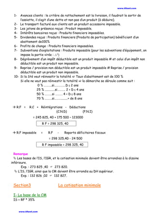 1- Avances clients : le critère de rattachement est la livraison, il faudrait le sortir de
l’assiette, il s’agit d’une dette et non pas d’un produit (à déduire).
2- Le transport facturé aux clients est un produit accessoire imposable.
3- Les jetons de présence reçus : Produit imposable.
4- Intérêts bancaires reçus : Produits financiers imposables.
5- Dividendes reçus : Produits financiers (Produits de participation) bénéficiant d’un
abattement de100%
6- Profits de change : Produits financiers imposables.
7- Subventions d’exploitations : Produits imposable (pour les subventions d’équipement, on
impose la partie virée : °)
8- Dégrèvement d’un impôt déductible est un produit imposable # et celui d’un impôt non
déductible est un produit non imposable.
9- Reprise / provision non déductible est un produit imposable # Reprise / provision
déductible est un produit non imposable.
10- Si la Sté veut réinvestir la totalité  Taux d’abattement est de 100 %
Si elle ne veut pas réinvestir la totalité  la démarche se déroule comme suit :
0 % ………..si…………….D ≤ 2 ans
25 % .............si……….. 2 < D ≤ 4 ans
50 % ……….si ………. 4 < D ≤ 8 ans
70 % ……….si……….........+ de 8 ans
 R.F = R.C + Réintégrations - Déductions
(C.N.D) (P.N.I)
= 245 825, 40 + 175 500 – 123000
R F = 298 325, 40
 R.F imposable = R.F - Reports déficitaires fiscaux
= 298 325,40 - 24 500
R F imposable = 298 325, 40
Remarque
 Les bases de l’IS, l’IGR, et la cotisation minimale doivent être arrondies à la dizaine
inférieure.
Exp. : 273 825 ,40  273 820.
 L’IS, l’IGR, ainsi que la CM doivent être arrondis au DH supérieur.
Exp. : 132 826 ,02  132 827.
Section3 La cotisation minimale
I- La base de la CM
IS = RF * 35%
www.tifawt.com
www.tifawt.com
 