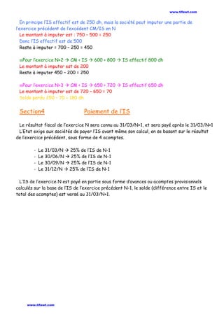 En principe l’IS effectif est de 250 dh, mais la société peut imputer une partie de
l’exercice précédent de l’excédent CM/IS en N
Le montant à imputer est : 750 – 500 = 250
Donc l’IS effectif est de 500
Reste à imputer = 700 – 250 = 450
ϖPour l’exercice N+2  CM < IS  600 < 800  IS effectif 800 dh
Le montant à imputer est de 200
Reste à imputer 450 – 200 = 250
ϖPour l’exercice N+3  CM < IS  650 < 720  IS effectif 650 dh
Le montant à imputer est de 720 – 650 = 70
Solde perdu 250 – 70 = 180 dh
Section4 Paiement de l’IS
Le résultat fiscal de l’exercice N sera connu au 31/03/N+1, et sera payé après le 31/03/N+1
L’Etat exige aux sociétés de payer l’IS avant même son calcul, en se basant sur le résultat
de l’exercice précédent, sous forme de 4 acomptes.
- Le 31/03/N  25% de l’IS de N-1
- Le 30/06/N  25% de l’IS de N-1
- Le 30/09/N  25% de l’IS de N-1
- Le 31/12/N  25% de l’IS de N-1
L’IS de l’exercice N est payé en partie sous forme d’avances ou acomptes provisionnels
calculés sur la base de l’IS de l’exercice précédent N-1, le solde (différence entre IS et le
total des acomptes) est versé au 31/03/N+1.
www.tifawt.com
www.tifawt.com
 