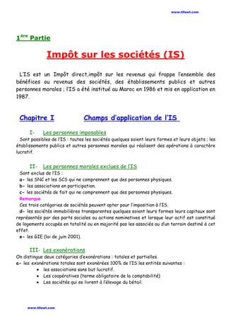 1ère
Partie
Impôt sur les sociétés (IS)
L’IS est un Impôt direct,impôt sur les revenus qui frappe l’ensemble des
bénéfices ou revenus des sociétés, des établissements publics et autres
personnes morales ; l’IS a été institué au Maroc en 1986 et mis en application en
1987.
Chapitre I Champs d’application de l’IS
I- Les personnes imposables
Sont passibles de l’IS : toutes les sociétés quelques soient leurs formes et leurs objets ; les
établissements publics et autres personnes morales qui réalisent des opérations à caractère
lucratif.
II- Les personnes morales exclues de l’IS
Sont exclus de l’IS :
a- les SNC et les SCS qui ne comprennent que des personnes physiques.
b- les associations en participation.
c- les sociétés de fait qui ne comprennent que des personnes physiques.
Remarque
Ces trois catégories de sociétés peuvent opter pour l’imposition à l’IS.
d- les sociétés immobilières transparentes quelques soient leurs formes leurs capitaux sont
représentés par des parts sociales ou actions nominatives et lorsque leur actif est constitué
de logements occupés en totalité ou en majorité pas les associés ou d’un terrain destiné à cet
effet.
e- les GIE (loi de juin 2001).
III- Les exonérations
On distingue deux catégories d’exonérations : totales et partielles.
a- les exonérations totales sont exonérées 100% de l’IS les entités suivantes :
• les associations sans but lucratif.
• Les coopératives (terme obligatoire de la comptabilité)
• Les sociétés qui se livrent à l’élevage du bétail.
www.tifawt.com
www.tifawt.com
 