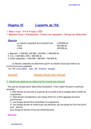 Chapitre II L’assiette de l’IS
 Base x taux  base x 35%
 Résultat fiscal = R.Comptable – Produit non imposable + Charge non déductible
Exercice
- Le résultat comptable de la Société X est 1 240 000 dh.
- P.N.I : 160 000 dh.
- C.N.D : 320 000 dh.
1- Résultat = 1 240 000 -160 000 + 320 000 = 1 400 000 dh.
2- I.S = 1 400 000 x 35% = 490 000 dh.
3- R Net Comptable = 1 400 000 – 490 000 = 750 000 dh.
Le résultat comptable est déterminé à partir du résultat fiscal sous réserve de
rectification extra comptable
IS = RF x taux (35%) Avec RF = Produits - Charges
Section1 Analyse fiscale des charges
I- Conditions générale de déductibilité fiscale des charges
Pour que les charges soient déductibles fiscalement, il faut remplir les quatre conditions
suivantes :
1- Elles doivent se rattacher à la gestion de la société et être exposées dans l’intérêt de
l’exploitation.
2- Elles doivent correspondre à une charge effective, et être appuyées de pièces
justificatives.
3- Les charges doivent être constatées à la comptabilité.
4- Les charges doivent se traduire par une diminution, par une baisse de l’actif net (actif
brut – dettes).
(Les charges ne doivent inclure les immobilisations).
Remarque
www.tifawt.com
www.tifawt.com
 
