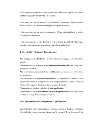 13
-« La compétence peut être définie comme une architecture cognitive de nature
combinatoire propre à l’individu » (Le Boterf).
-« La compétence est un construit organisationnel, contingent au fonctionnement
actuel et souhaité de l’entreprise » (Legrand-lafoy et Roussillon).
-« La compétence est un savoir agir démontré. Elle est indissociable de la notion
d’expérience » (Pemartin).
-« La compétence est la prise d’initiative et de responsabilité de l’individu sur des
situations professionnelles auxquelles il est confronté » (Zarifian).
2-Les caractéristiques de la compétence
*La compétence est finalisée : on est compétent par rapport à un objectif à
atteindre;
*La compétence est le résultat d’une reconnaissance collective : elle existe grâce
aux regard des autres;
*La compétence est constitué d’une combinaison : les savoirs, les savoirs-faire,
les savoirs-être;
*La compétence est de nature contingente : la compétence est relative à une
situation rencontrée. Aucune personne n’est compétente en soi. Elle ne l’est qu’en
fonction des exigences distinctives d’une situation de travail;
*La compétence est observable lors de mise en situation;
*La compétence est un processus de construction permanente : elle évolue dans
le temps et au long de la carrière de l’individu.
3-La distinction entre compétence et qulification
La quqlification est un jugement porté sur le niveau et sur le degré de compétence
d’un individu, compte tenue de l’emploi qu’il occupe. Elle se distingue de la
 