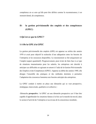 14
compétence en ce sens qu’elle peut être définie comme la reconnaissance, à un
moment donné, de compétences.
II- la gestion prévisionnelle des emplois et des compétences
(GPEC)
1-Qu’est ce que la GPEC?
1-1-De la GPE à la GPEC
La gestion prévisionnelle des emplois (GPE) est apparue au milieu des années
1970 et avait pour objectif la recherche d’une adéquation entre les besoins de
l’entreprise et les ressources disponibles. Le raisonnement se fait uniquement sur
l’emploi (aspect quantitatif). Progressivement, pour éviter de faire face à ce type
de situations traumatisantes pour les salariés, les entreprises ont cherché à
anticiper ces difficultés en agissant en amont à l’aide de la Gestion Prévisionnelle
des Emplois et des Compétences (GPEC). Apparue au début des années 1980, elle
désigne l’ensemble des pratiques et des méthodes destinées à permettre
l’adaptation des ressources humaines aux besoins anticipés des entreprises.
La GPEC conduit à mettre en place une démarche qui se veut prospective,
stratégique, transversale, qualitative et collective :
-Démarche prospective : la GPEC est une démarche prospective car il faut être
capable d’appréhender les situations futures à la fois sur le marché du travail, dans
le secteur d’activité de l’entreprise et au niveau de la concurrence mondiale;
 