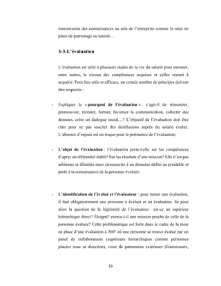 19
transmission des connaissances au sein de l’entreprise comme la mise en
place de parrainage ou tutorat…
3-3-L’évaluation
L’évaluation est utile à plusieurs stades de la vie du salarié pour mesurer,
entre autres, le niveau des compétences acquises et celles restant à
acquérir. Pour être utile et efficace, un certain nombre de principes doivent
être respectés :
- Expliquer le « pourquoi de l’évaluation » : s’agit-il de rémunérer,
promouvoir, recruter, former, favoriser la communication, collecter des
données, créer un dialogue social…? L’objectif de l’évaluation doit être
clair pour ne pas susciter des désillusions auprès du salarié évalué.
L’absence d’enjeux est un risque pour la pertinence de l’évaluation;
- L’objet de l’évaluation : l’évaluation porte-t-elle sur les compétences
d’après un référentiel établi? Sur les résultats d’une mission? Elle n’est pas
arbitraire et illimitée mais circonscrite à un domaine défini au préalable et
porté à la connaissance de la personne évaluée;
- L’identification de l’évalué et l’évaluateur : pour mener une évaluation,
il faut obligatoirement une personne à évaluer et un évaluateur. Se pose
alors la question de la légitimité de l’évaluateur : est-ce un supérieur
hiérarchique direct? Éloigné? exerce-t-il une mission proche de celle de la
personne évaluée? Cette problématique est forte dans le cadre de la mise
en place d’une évaluation à 360º où une personne se trouve évalué par un
panel de collaborateurs (supérieurs hiérarchiques comme personnes
placées sous sa direction), voire de partenaires extérieurs (fournisseurs,
 