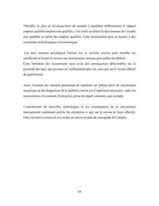 23
*Modifier le plan de développement de manière à équilibrer différemment le rapport
emplois qualifiés/emplois non qualifiés, c’est-à-dire accélérer la décroissance de l’emploi
non qualifiés au profit des emplois qualifiés. Cette réorientation peut se heurter à des
contraintes technologiques et économiques.
Ces trois mesures privilégient l’action sur la mobilité interne pour résorber les
sureffectifs et limiter le recours aux recrutements externes pour pallier les déficits.
Cette limitation des recrutements peut avoir des conséquences défavorables sur la
pyramide des âges, qui accusera un vieillissement plus net, ainsi que sur le niveau effectif
de qualification.
Aussi l’examen des mesures permettant de maintenir un rythme élevé de recrutement
annuel par un développement de la mobilité externe est-il également nécessaire : aide à la
reconversion, à la création d’entreprise, prime de départ volontaire, par exemple.
L’introduction de nouvelles technologies et les conséquences de la concurrence
internationale conduisent parfois les entreprises à agir sur le niveau de leurs effectifs.
Elles ont alors à concevoir et à mettre en œuvre un plan de sauvegarde de l’emploi.
 