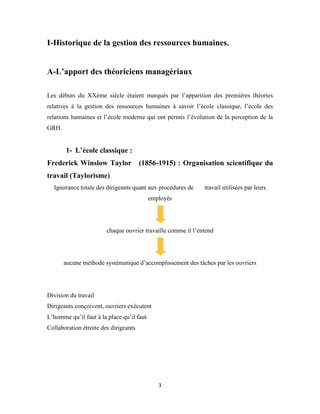 3
I-Historique de la gestion des ressources humaines.
A-L’apport des théoriciens managériaux
Les débuts du XXème siècle étaient marqués par l’apparition des premières théories
relatives à la gestion des ressources humaines à savoir l’école classique, l’école des
relations humaines et l’école moderne qui ont permis l’évolution de la perception de la
GRH.
1- L’école classique :
Frederick Winslow Taylor (1856-1915) : Organisation scientifique du
travail (Taylorisme)
Ignorance totale des dirigeants quant aux procédures de travail utilisées par leurs
employés
chaque ouvrier travaille comme il l’entend
aucune méthode systématique d’accomplissement des tâches par les ouvriers
Division du travail
Dirigeants conçoivent, ouvriers exécutent
L’homme qu’il faut à la place qu’il faut
Collaboration étroite des dirigeants
 
