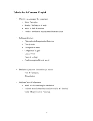 33
D-Rédaction de l’annonce d’emploi
• Objectif : se démarquer des concurrents
– Attirer l’attention
– Susciter l’intérêt pour le poste
– Attirer le désir de postuler
– Fournir l’information précise et nécessaire à l’action
• Rubriques à inclure
– Présentation de l’organisation/du secteur
– Titre du poste
– Description du poste
– Compétences exigées
– Lieu de travail
– Façon de postuler
– Conditions particulières de travail
• Éléments de précision additionnels (au besoin)
– Nom de l’entreprise
– Rémunération
• Critères d’ajout d’information
– Intérêt de l’information pour un candidat
– Visibilité de l’information et caractère sélectif de l’annonce
– Clarté et la concision de l’annonce
 