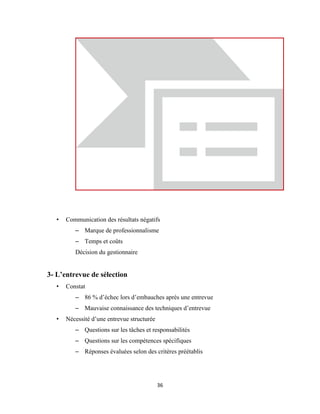 36
• Communication des résultats négatifs
– Marque de professionnalisme
– Temps et coûts
Décision du gestionnaire
3- L’entrevue de sélection
• Constat
– 86 % d’échec lors d’embauches après une entrevue
– Mauvaise connaissance des techniques d’entrevue
• Nécessité d’une entrevue structurée
– Questions sur les tâches et responsabilités
– Questions sur les compétences spécifiques
– Réponses évaluées selon des critères préétablis
 