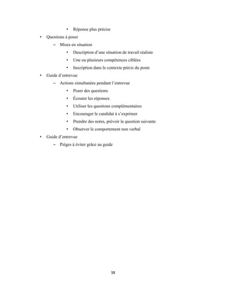 38
• Réponse plus précise
• Questions à poser
– Mises en situation
• Description d’une situation de travail réaliste
• Une ou plusieurs compétences ciblées
• Inscription dans le contexte précis du poste
• Guide d’entrevue
– Actions simultanées pendant l’entrevue
• Poser des questions
• Écouter les réponses
• Utiliser les questions complémentaires
• Encourager le candidat à s’exprimer
• Prendre des notes, prévoir la question suivante
• Observer le comportement non verbal
• Guide d’entrevue
– Pièges à éviter grâce au guide
 