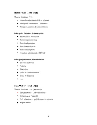 4
Henri Fayol (1841-1925)
Théorie fondée en 1916
• Administration industrielle et générale
 Principales fonctions de l’entreprise
 Principes généraux d’administration
Principales fonctions de l’entreprise
 Technique de production
 Fonction commerciale
 Fonction financière
 Fonction de sécurité
 Fonction comptable
 Fonction administrative POCCC
Principes généraux d’administration
 Division du travail
 Autorité
 Discipline
 Unité de commandement
 Unité de direction
 ….
Max Weber (1864-1920)
Théorie fondée en 1924 (posthume)
Le type idéal : « La Bureaucratie »
 Hiérarchie de l’autorité
 Spécialisations et qualifications techniques
 Règles écrites
 