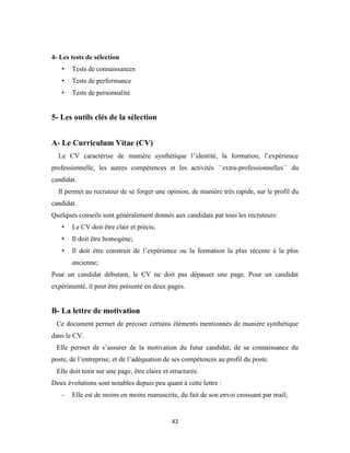 42
4- Les tests de sélection
• Tests de connaissances
• Tests de performance
• Tests de personnalité
5- Les outils clés de la sélection
A- Le Curriculum Vitae (CV)
Le CV caractérise de manière synthétique l’identité, la formation, l’expérience
professionnelle, les autres compétences et les activités ``extra-professionnelles`` du
candidat.
Il permet au recruteur de se forger une opinion, de manière très rapide, sur le profil du
candidat.
Quelques conseils sont généralement donnés aux candidats par tous les recruteurs:
• Le CV doit être clair et précis;
• Il doit être homogène;
• Il doit être construit de l’expérience ou la formation la plus récente à la plus
ancienne;
Pour un candidat débutant, le CV ne doit pas dépasser une page. Pour un candidat
expérimenté, il peut être présenté en deux pages.
B- La lettre de motivation
Ce document permet de préciser certains éléments mentionnés de manière synthétique
dans le CV.
Elle permet de s’assurer de la motivation du futur candidat, de sa connaissance du
poste, de l’entreprise, et de l’adéquation de ses compétences au profil du poste.
Elle doit tenir sur une page, être claire et structurée.
Deux évolutions sont notables depuis peu quant à cette lettre :
- Elle est de moins en moins manuscrite, du fait de son envoi croissant par mail;
 
