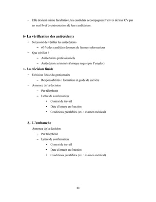 43
- Elle devient même facultative, les candidats accompagnent l’envoi de leur CV par
un mail bref de présentation de leur candidature.
6- La vérification des antécédents
• Nécessité de vérifier les antécédents
– 60 % des candidats donnent de fausses informations
• Que vérifier ?
– Antécédents professionnels
– Antécédents criminels (lorsque requis par l’emploi)
7- La décision finale
• Décision finale du gestionnaire
– Responsabilités : formation et guide de carrière
• Annonce de la décision
– Par téléphone
– Lettre de confirmation
• Contrat de travail
• Date d’entrée en fonction
• Conditions préalables (ex. : examen médical)
8- L’embauche
Annonce de la décision
– Par téléphone
– Lettre de confirmation
• Contrat de travail
• Date d’entrée en fonction
• Conditions préalables (ex. : examen médical)
 