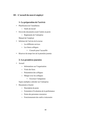 44
III – L’accueil du nouvel employé
1- La préparation de l’arrivée
• Planification de l’installation
– Outils de travail
• Envoi des documents avant l’entrée en poste
– Règlements de l’entreprise
Manuel de l’employé
• Informer de l’arrivée de la recrue
– Les différents services
– Les futurs collègues
• Conseils pour l’accueillir
• Réserver du temps lors de la première journée
2- Les premières journées
• Accueil
– Informations sur l’organisation
– Visite des lieux
– Présentation des collègues
– Manger avec les collègues
• Favoriser l’intégration
Sujets multiples à aborder sur l’entreprise
• Documents à fournir
– Description de poste
– Formulaire d’évaluation de la performance
– Noms des personnes ressources
– Fonctionnement des outils si nécessaire
 
