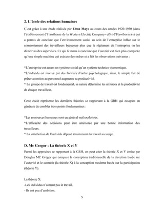 5
2. L’école des relations humaines
C’est grâce à une étude réalisée par Elton Mayo au cours des années 1920-1930 (dans
l’établissement d’Hawthorne de la Western Electric Company- effet d’Hawthorne) et qui
a permis de conclure que l’environnement social au sein de l’entreprise influe sur le
comportement des travailleurs beaucoup plus que le règlement de l’entreprise ou les
directives des supérieurs. Ce qui le mena à conclure que l’ouvrier est bien plus complexe
qu’une simple machine qui exécute des ordres et a fait les observations suivantes :
*L’entreprise est autant un système social qu’un système technico-économique.
*L’individu est motivé par des facteurs d’ordre psychologique, ainsi, le simple fait de
prêter attention au personnel augmente sa productivité.
* Le groupe de travail est fondamental, sa nature détermine les attitudes et la productivité
de chaque travailleur.
Cette école représente les dernières théories se rapportant à la GRH qui essayant en
générale de combler trois points fondamentaux :
*Les ressources humaines sont en général mal exploitées.
*L’efficacité des décisions peut être améliorée par une bonne information des
travailleurs.
* La satisfaction de l'individu dépend étroitement du travail accompli.
D. Mc Gregor : La théorie X et Y
Parmi les approches se rapportant à la GRH, on peut citer la théorie X et Y émise par
Douglas MC Gregor qui compare la conception traditionnelle de la direction basée sur
l’autorité et le contrôle (la théorie X) à la conception moderne basée sur la participation
(théorie Y).
La théorie X:
-Les individus n’aiment pas le travail.
- Ils ont peu d’ambition.
 