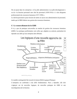 8
On est passé dans les entreprises « d’un pôle administration à un pôle développement »
ou de « la fonction personnel sans chef du personnel (1830-1916) » à « des dirigeants
professionnels des ressources humaines (1917-1990) ».
Le chef de personnel a pour mission de mettre en œuvre une administration du personnel,
tandis que le DRH élabore une gestion des ressources humaines.
C- Le renouvellement de la GRH
Il n’y a pas de pratiques universelles en matière de gestion des ressources humaines
(GRH). Les pratiques performantes sont celles qui, adaptées au contexte, permettent de
répondre aux défis qu’une entreprise doit affronter.
Ce modèle contingentiel fait ressortir la liaison Défis/Logiques/Pratiques
L’entreprise est confrontée à des défis fondamentaux. Pour y répondre, elle doit
s’appuyer sur de nouvelles logiques, de nouvelles pratiques de GRH et une
reconfiguration de la fonction.
 