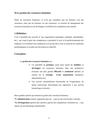 9
II-La gestion des ressources humaines
Parler de ressources humaines, ce n’est pas considérer que les hommes sont des
ressources, mais que les hommes ont des ressources. La mission du management des
ressources humaines est de développer et mobiliser les compétences des salariés.
1-Définition :
C’est l’ensemble des activités d’ une organisation (association, entreprise, administration,
etc.). qui visent à gérer des compétences, à permettre le suivi et le perfectionnement des
employés et à maintenir leur rendement à un niveau élevé, tout en assurant les conditions
psychologiques et sociales qui favorisent ces objectifs.
Conception :
La gestion des ressources humaines est :
 Un ensemble de pratiques ayant pour ojectif de mobiliser et
développer les ressources humaines dans une perspective
d’assurer une plus grande efficacité et rendement optimal, en
soutien de la stratégie d’une organisation (entreprise,
admnistration etc).
 Une activité essentiellement fonctionelle de l’organisation, de
nature transversale (horizontale) par opposition à une activité
hierarchique (verticale).
Deux grandes options qui animent la gestion des ressources humaines :
*L’administration (contrat, réglement, paie etc…) qui est une activité plus verticale;
*Le dévloppement (gestion des carrières, gestion des compétences, formation etc…) qui
repose sur une dynamique opérationelle.
 