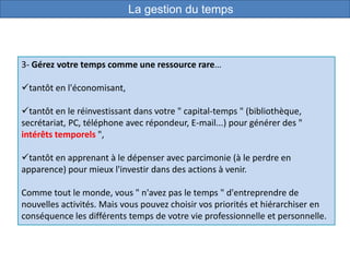 3- Gérez votre temps comme une ressource rare…
tantôt en l'économisant,
tantôt en le réinvestissant dans votre " capital-temps " (bibliothèque,
secrétariat, PC, téléphone avec répondeur, E-mail...) pour générer des "
intérêts temporels ",
tantôt en apprenant à le dépenser avec parcimonie (à le perdre en
apparence) pour mieux l'investir dans des actions à venir.
Comme tout le monde, vous " n'avez pas le temps " d'entreprendre de
nouvelles activités. Mais vous pouvez choisir vos priorités et hiérarchiser en
conséquence les différents temps de votre vie professionnelle et personnelle.
La gestion du temps
 