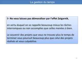 24
9- Ne vous laissez pas démoraliser par l'effet Zeigarnik,
en vertu duquel on se rappelle beaucoup mieux les tâches
interrompues ou non accomplies que celles menées à bien.
Le souvenir des projets que vous ne trouvez plus le temps de
terminer vous poursuit beaucoup plus que celui des projets
réalisés et vous culpabilise.
La gestion du temps
 