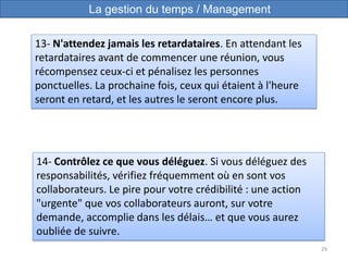 29
14- Contrôlez ce que vous déléguez. Si vous déléguez des
responsabilités, vérifiez fréquemment où en sont vos
collaborateurs. Le pire pour votre crédibilité : une action
"urgente" que vos collaborateurs auront, sur votre
demande, accomplie dans les délais… et que vous aurez
oubliée de suivre.
13- N'attendez jamais les retardataires. En attendant les
retardataires avant de commencer une réunion, vous
récompensez ceux-ci et pénalisez les personnes
ponctuelles. La prochaine fois, ceux qui étaient à l'heure
seront en retard, et les autres le seront encore plus.
La gestion du temps / Management
 