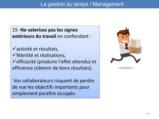 30
15- Ne valorisez pas les signes
extérieurs du travail en confondant :
activité et résultats,
fébrilité et réalisations,
efficacité (produire l'effet attendu) et
efficience (obtenir de bons résultats).
Vos collaborateurs risquent de perdre
de vue les objectifs importants pour
simplement paraître occupés.
La gestion du temps / Management
 