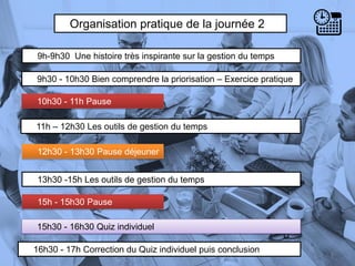 Organisation pratique de la journée 2
9h-9h30 Une histoire très inspirante sur la gestion du temps
9h30 - 10h30 Bien comprendre la priorisation – Exercice pratique
10h30 - 11h Pause
5
13h30 -15h Les outils de gestion du temps
11h – 12h30 Les outils de gestion du temps
12h30 - 13h30 Pause déjeuner
15h - 15h30 Pause
15h30 - 16h30 Quiz individuel
16h30 - 17h Correction du Quiz individuel puis conclusion
 