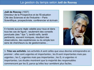 Il n'existe aucune règle valable pour tous et dans
tous les cas de figure ; seulement des conseils
ponctuels (des " tips "), tantôt naïfs, tantôt
pertinents, souvent ironiques, résultant des
observations, des expériences ou du simple bon
sens de chercheurs ou de gestionnaires…
1- Triez vos activités. Les activités A sont celles que vous devriez entreprendre en
premier : elles sont urgentes et importantes ; les B sont importantes mais pas
urgentes ; les C, urgentes mais pas importantes ; les D, ni urgentes ni
importantes. Les études montrent que la majorité des responsables
commencent par les D, parce qu'elles leur semblent plus faciles.
Joël de Rosnay (1937)
Directeur de la Prospective et de l'Evaluation
Cité des Sciences et de l'Industrie – Paris
Scientifique, prospectiviste, conférencier et écrivain
La gestion du temps selon Joël de Rosnay
 