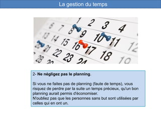 2- Ne négligez pas le planning.
Si vous ne faites pas de planning (faute de temps), vous
risquez de perdre par la suite un temps précieux, qu'un bon
planning aurait permis d'économiser.
N'oubliez pas que les personnes sans but sont utilisées par
celles qui en ont un.
La gestion du temps
 