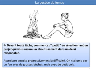 21
7- Devant toute tâche, commencez " petit " en sélectionnant un
projet qui vous assure un aboutissement dans un délai
raisonnable.
Accroissez ensuite progressivement la difficulté. On n'allume pas
un feu avec de grosses bûches, mais avec du petit bois.
La gestion du temps
 