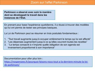 En prenant pour base l’expérience quotidienne, il a réussi à trouver des modèles
qui lui ont permis de tester ses principes basiques.
La Loi de Parkinson peut se résumer en trois postulats fondamentaux :
1. “Tout travail augmente jusqu’à occuper entièrement le temps qui lui est affecté”
2. “Les dépenses augmentent jusqu’à ce qu’elles couvrent toutes les recettes”
3. “Le temps consacré à n’importe quelle obligation de son agenda est
inversement proportionnel à son importance”
Documentation pour aller plus loin :
https://nospensees.fr/pourquoi-faisons-nous-tout-a-la-derniere-minute-la-loi-
de-parkinson/
Parkinson a observé avec soin la manière
dont se développait le travail dans les
instances de l’État.
Zoom sur l’effet Parkinson
 