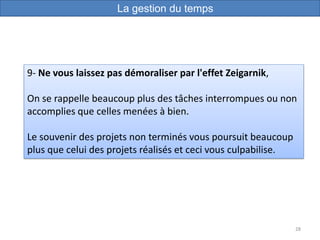 28
9- Ne vous laissez pas démoraliser par l'effet Zeigarnik,
On se rappelle beaucoup plus des tâches interrompues ou non
accomplies que celles menées à bien.
Le souvenir des projets non terminés vous poursuit beaucoup
plus que celui des projets réalisés et ceci vous culpabilise.
La gestion du temps
 