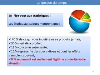 30
10- Fiez-vous aux statistiques !
Les études statistiques montrent que :
La gestion du temps
 40 % de ce qui vous inquiète ne se produira jamais,
30 % s'est déjà produit,
12 % concerne votre santé,
10 % représente des soucis divers et dont les effets
s'annulent souvent,
8 % seulement est réellement légitime et mérite votre
attention.
 