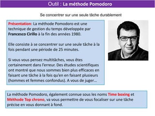 La méthode Pomodoro, également connue sous les noms Time boxing et
Méthode Top chrono, va vous permettre de vous focaliser sur une tâche
précise en vous donnant à fond.
Se concentrer sur une seule tâche durablement
Outil : La méthode Pomodoro
Présentation: La méthode Pomodoro est une
technique de gestion du temps développée par
Francesco Cirillo à la fin des années 1980.
Elle consiste à se concentrer sur une seule tâche à la
fois pendant une période de 25 minutes.
Si vous vous pensez multitâches, vous êtes
certainement dans l’erreur. Des études scientifiques
ont montré que nous sommes bien plus efficaces en
faisant une tâche à la fois qu’en en faisant plusieurs
(hommes et femmes confondus). A vous de juger…
 