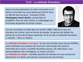 La méthode Pomodoro, c’est quoi ? Au lieu de travailler deux heures d’affilée,
cette méthode vous propose de structurer votre temps de travail en
intervalles plus courts, encadrés de petites pauses. De cette façon, vous
pouvez déplacer des montagnes, un rocher à la fois !
La méthode est simple : travaillez pendant 25 minutes en vous consacrant
pleinement à la tâche, puis prenez une pause de cinq minutes.
Outil : La méthode Pomodoro
Vaincre la procrastination et rester concentré sur la
tâche à accomplir est, pour beaucoup d’entre nous,
un défi de tous les jours. Francesco Cirillo,
développeur basé à Berlin, connait bien le
problème. Pour en venir à bout, il a développé une
technique de gestion du temps unique.
Lors de ses études en Italie dans les années 1980, il découvre que son
minuteur de cuisine, celui en forme de tomate, lui permet de réaliser les
tâches de sa journée de façon optimale. De là est née la méthode Pomodoro
(« tomate ›› donc en italien).
 