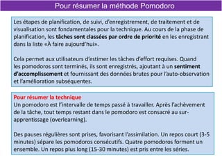 Pour résumer la méthode Pomodoro
Les étapes de planification, de suivi, d’enregistrement, de traitement et de
visualisation sont fondamentales pour la technique. Au cours de la phase de
planification, les tâches sont classées par ordre de priorité en les enregistrant
dans la liste «À faire aujourd’hui».
Cela permet aux utilisateurs d’estimer les tâches d’effort requises. Quand
les pomodoros sont terminés, ils sont enregistrés, ajoutant à un sentiment
d’accomplissement et fournissant des données brutes pour l’auto-observation
et l’amélioration subséquentes.
Pour résumer la technique
Un pomodoro est l’intervalle de temps passé à travailler. Après l’achèvement
de la tâche, tout temps restant dans le pomodoro est consacré au sur-
apprentissage (overlearning).
Des pauses régulières sont prises, favorisant l’assimilation. Un repos court (3-5
minutes) sépare les pomodoros consécutifs. Quatre pomodoros forment un
ensemble. Un repos plus long (15-30 minutes) est pris entre les séries.
 