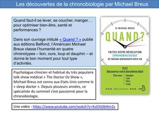 Les découvertes de la chronobiologie par Michael Breus
Psychologue clinicien et habitué du très populaire
talk-show médical « The Doctor Oz Show »,
Michael Breus est connu aux Etats-Unis comme le
« sleep doctor ». Depuis plusieurs années, ce
spécialiste du sommeil s’est passionné pour la
chronobiologie.
Une vidéo : https://www.youtube.com/watch?v=KsGYz0bNm2s
Quand faut-il se lever, se coucher, manger…
pour optimiser bien-être, santé et
performances ?
Dans son ouvrage intitulé « Quand ? » publié
aux éditions Belfond, l’Américain Michael
Breus classe l’humanité en quatre
chronotypes – lion, ours, loup et dauphin – et
donne le bon moment pour tout type
d’activités.
 