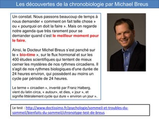 Les découvertes de la chronobiologie par Michael Breus
Un constat. Nous passons beaucoup de temps à
nous demander « comment on fait telle chose »
ou « pourquoi on doit la faire ». Mais on regarde
notre agenda que très rarement pour se
demander quand c’est le meilleur moment pour
le faire.
Ainsi, le Docteur Michel Breus s’est penché sur
le « bio-time », sur le flux hormonal et sur les
400 études scientifiques qui tentent de mieux
cerner les mystères de nos rythmes circadiens. Il
s'agit de nos rythmes biologiques d'une durée de
24 heures environ, qui possèdent au moins un
cycle par période de 24 heures.
Le terme « circadien », inventé par Franz Halberg,
vient du latin circa, « autour», et dies, « jour », et
signifie littéralement cycle qui dure « environ un jour ».
Le test : http://www.doctissimo.fr/psychologie/sommeil-et-troubles-du-
sommeil/bienfaits-du-sommeil/chronotype-test-de-breus
 