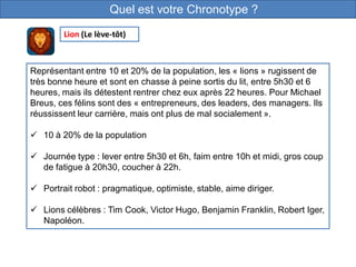 Quel est votre Chronotype ?
Représentant entre 10 et 20% de la population, les « lions » rugissent de
très bonne heure et sont en chasse à peine sortis du lit, entre 5h30 et 6
heures, mais ils détestent rentrer chez eux après 22 heures. Pour Michael
Breus, ces félins sont des « entrepreneurs, des leaders, des managers. Ils
réussissent leur carrière, mais ont plus de mal socialement ».
 10 à 20% de la population
 Journée type : lever entre 5h30 et 6h, faim entre 10h et midi, gros coup
de fatigue à 20h30, coucher à 22h.
 Portrait robot : pragmatique, optimiste, stable, aime diriger.
 Lions célèbres : Tim Cook, Victor Hugo, Benjamin Franklin, Robert Iger,
Napoléon.
Lion (Le lève-tôt)
 