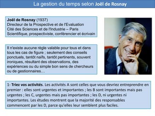 Il n'existe aucune règle valable pour tous et dans
tous les cas de figure ; seulement des conseils
ponctuels, tantôt naïfs, tantôt pertinents, souvent
ironiques, résultant des observations, des
expériences ou du simple bon sens de chercheurs
ou de gestionnaires…
1- Triez vos activités. Les activités A sont celles que vous devriez entreprendre en
premier : elles sont urgentes et importantes ; les B sont importantes mais pas
urgentes ; les C, urgentes mais pas importantes ; les D, ni urgentes ni
importantes. Les études montrent que la majorité des responsables
commencent par les D, parce qu'elles leur semblent plus faciles.
Joël de Rosnay (1937)
Directeur de la Prospective et de l'Evaluation
Cité des Sciences et de l'Industrie – Paris
Scientifique, prospectiviste, conférencier et écrivain
La gestion du temps selon Joël de Rosnay
 