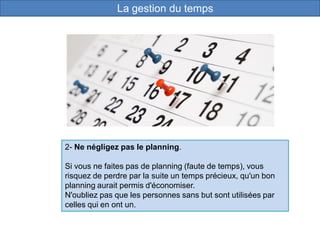 2- Ne négligez pas le planning.
Si vous ne faites pas de planning (faute de temps), vous
risquez de perdre par la suite un temps précieux, qu'un bon
planning aurait permis d'économiser.
N'oubliez pas que les personnes sans but sont utilisées par
celles qui en ont un.
La gestion du temps
 