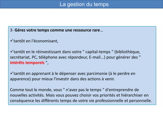 3- Gérez votre temps comme une ressource rare…
tantôt en l'économisant,
tantôt en le réinvestissant dans votre " capital-temps " (bibliothèque,
secrétariat, PC, téléphone avec répondeur, E-mail...) pour générer des "
intérêts temporels ",
tantôt en apprenant à le dépenser avec parcimonie (à le perdre en
apparence) pour mieux l'investir dans des actions à venir.
Comme tout le monde, vous " n'avez pas le temps " d'entreprendre de
nouvelles activités. Mais vous pouvez choisir vos priorités et hiérarchiser en
conséquence les différents temps de votre vie professionnelle et personnelle.
La gestion du temps
 