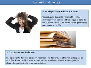 4- Ne réagissez pas à chaud aux crises.
Vous risquez d'amplifier leurs effets et de
mobiliser votre temps, votre énergie et celle de
vos collaborateurs pour résoudre des problèmes
que vous avez créés.
5- Comptez vos manipulations.
Les documents de votre dossier " instances " ne doivent pas être manipulés plus de
trois fois. Passé ce délai, trois actions s'imposent devant un document : jetez-le,
classez-le ou annotez-le pour transmission.
La gestion du temps
 