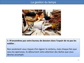 29
6- N'encombrez pas votre bureau de dossiers dans l'espoir de ne pas les
oublier…
Non seulement vous risquez d'en égarer le contenu, mais chaque fois que
vous les apercevez, ils détournent votre attention des tâches que vous
devriez accomplir.
La gestion du temps
 
