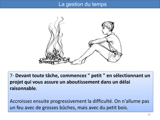 30
7- Devant toute tâche, commencez " petit " en sélectionnant un
projet qui vous assure un aboutissement dans un délai
raisonnable.
Accroissez ensuite progressivement la difficulté. On n'allume pas
un feu avec de grosses bûches, mais avec du petit bois.
La gestion du temps
 