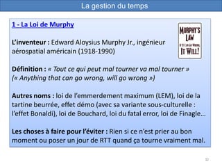 32
1 - La Loi de Murphy
L’inventeur : Edward Aloysius Murphy Jr., ingénieur
aérospatial américain (1918-1990)
Définition : « Tout ce qui peut mal tourner va mal tourner »
(« Anything that can go wrong, will go wrong »)
Autres noms : loi de l’emmerdement maximum (LEM), loi de la
tartine beurrée, effet démo (avec sa variante sous-culturelle :
l’effet Bonaldi), loi de Bouchard, loi du fatal error, loi de Finagle…
Les choses à faire pour l’éviter : Rien si ce n’est prier au bon
moment ou poser un jour de RTT quand ça tourne vraiment mal.
La gestion du temps
 